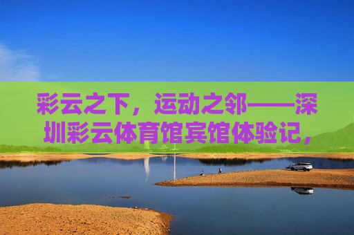 彩云之下,运动之邻——深圳彩云体育馆宾馆体验记,彩云之下,运动之邻——深圳彩云体育馆宾馆体验 彩云之下,运动之邻——深圳彩云体育馆宾馆体验记,彩云之下,运动之邻——深圳彩云体育馆宾馆体验