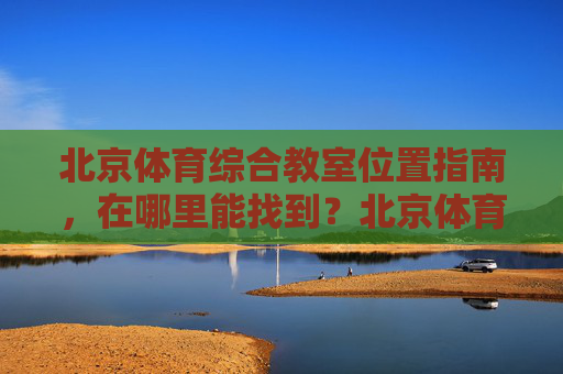 北京体育综合教室位置指南，在哪里能找到？北京体育综合教室位置指南