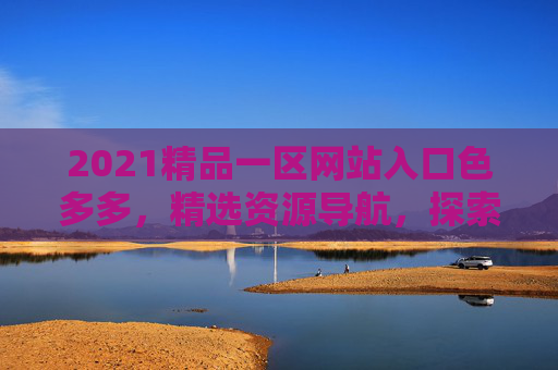 2021精品一区网站入口色多多,精选资源导航,探索无限精彩内容,立即开启你的发现之旅,精品一区入口,探索无限精彩资源 2021精品一区网站入口色多多,精选资源导航,探索无限精彩内容,立即开启你的发现之旅,精品一区入口,探索无限精彩资源