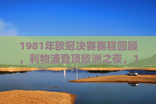 1981年欧冠决赛赛程回顾,利物浦登顶欧洲之夜,1981欧冠决赛,利物浦登顶欧洲之夜 1981年欧冠决赛赛程回顾,利物浦登顶欧洲之夜,1981欧冠决赛,利物浦登顶欧洲之夜