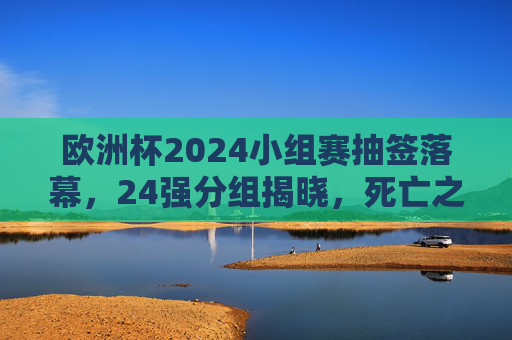 欧洲杯2024小组赛抽签落幕,24强分组揭晓,死亡之组与黑马悬念并存,欧洲杯2024小组赛抽签落幕,24强分组揭晓,死亡之组黑马悬念并存 欧洲杯2024小组赛抽签落幕,24强分组揭晓,死亡之组与黑马悬念并存,欧洲杯2024小组赛抽签落幕,24强分组揭晓,死亡之组黑马悬念并存