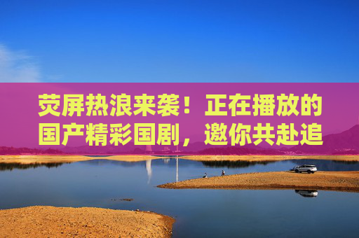 荧屏热浪来袭!正在播放的国产精彩国剧,邀你共赴追剧盛宴,荧屏热浪来袭!国产国剧盛宴邀你共赴 荧屏热浪来袭!正在播放的国产精彩国剧,邀你共赴追剧盛宴,荧屏热浪来袭!国产国剧盛宴邀你共赴