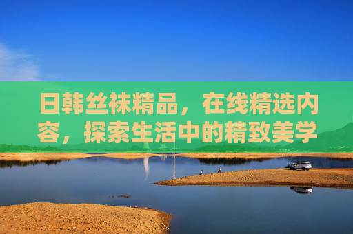 日韩丝袜精品,在线精选内容,探索生活中的精致美学,日韩丝袜精品,在线精选精致美学 日韩丝袜精品,在线精选内容,探索生活中的精致美学,日韩丝袜精品,在线精选精致美学