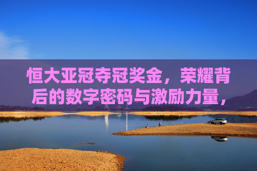恒大亚冠夺冠奖金,荣耀背后的数字密码与激励力量,恒大亚冠夺冠奖金,数字密码与激励力量 恒大亚冠夺冠奖金,荣耀背后的数字密码与激励力量,恒大亚冠夺冠奖金,数字密码与激励力量