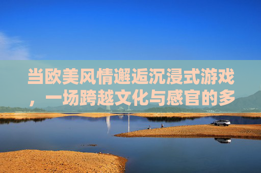 当欧美风情邂逅沉浸式游戏,一场跨越文化与感官的多维盛宴,欧美风情邂逅沉浸式游戏,多维感官文化盛宴 当欧美风情邂逅沉浸式游戏,一场跨越文化与感官的多维盛宴,欧美风情邂逅沉浸式游戏,多维感官文化盛宴
