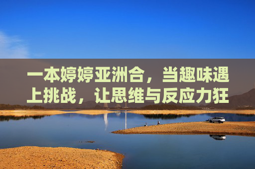 一本婷婷亚洲合,当趣味遇上挑战,让思维与反应力狂飙,婷婷亚洲合,趣味遇上挑战,思维与反应力狂飙 一本婷婷亚洲合,当趣味遇上挑战,让思维与反应力狂飙,婷婷亚洲合,趣味遇上挑战,思维与反应力狂飙