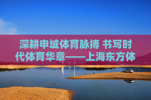 深耕申城体育脉搏 书写时代体育华章——上海东方体育日报社的传媒坚守与创新,上海东方体育日报社,深耕申城体育 践行传媒坚守与创新 深耕申城体育脉搏 书写时代体育华章——上海东方体育日报社的传媒坚守与创新,上海东方体育日报社,深耕申城体育 践行传媒坚守与创新