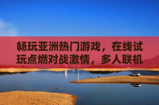 畅玩亚洲热门游戏,在线试玩点燃对战激情,多人联机竞技乐趣无穷,亚洲热门游戏多人联机,在线试玩点燃竞技激情 畅玩亚洲热门游戏,在线试玩点燃对战激情,多人联机竞技乐趣无穷,亚洲热门游戏多人联机,在线试玩点燃竞技激情