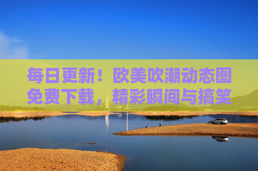 每日更新!欧美吹潮动态图免费下载,精彩瞬间与搞笑片段一网打尽,每日更新!欧美吹潮动态图免费下载,精彩瞬间与搞笑片段一网打尽 每日更新!欧美吹潮动态图免费下载,精彩瞬间与搞笑片段一网打尽,每日更新!欧美吹潮动态图免费下载,精彩瞬间与搞笑片段一网打尽