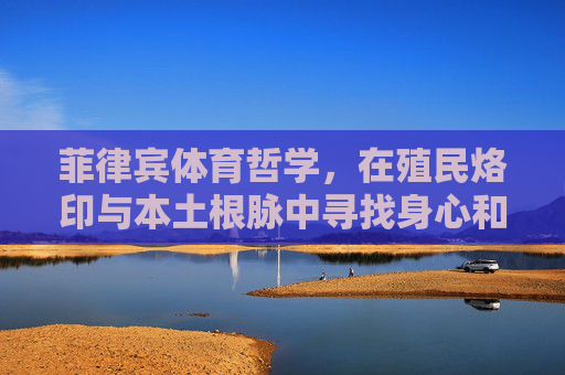菲律宾体育哲学,在殖民烙印与本土根脉中寻找身心和谐,殖民烙印与本土根脉,菲律宾体育哲学的身心和谐之寻 菲律宾体育哲学,在殖民烙印与本土根脉中寻找身心和谐,殖民烙印与本土根脉,菲律宾体育哲学的身心和谐之寻