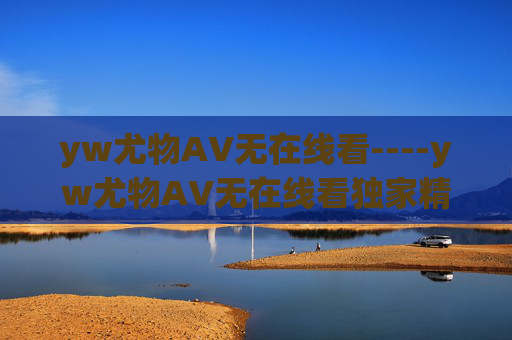 yw尤物AV无在线看----yw尤物AV无在线看独家精彩内容,高清视觉盛宴等你探索,尽享非凡娱乐体验 yw尤物AV无在线看----yw尤物AV无在线看独家精彩内容,高清视觉盛宴等你探索,尽享非凡娱乐体验