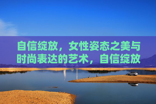 自信绽放,女性姿态之美与时尚表达的艺术,自信绽放,女性姿态之美与时尚表达的艺术 自信绽放,女性姿态之美与时尚表达的艺术,自信绽放,女性姿态之美与时尚表达的艺术