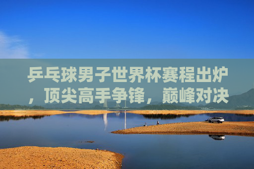 乒乓球男子世界杯赛程出炉，顶尖高手争锋，巅峰对决一触即发，乒乓球男子世界杯赛程出炉 巅峰对决一触即发