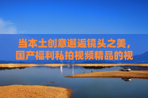 当本土创意邂逅镜头之美,国产福利私拍视频精品的视觉盛宴与审美之旅,本土创意邂逅镜头之美,国产福利私拍精品的视觉盛宴与审美之旅 当本土创意邂逅镜头之美,国产福利私拍视频精品的视觉盛宴与审美之旅,本土创意邂逅镜头之美,国产福利私拍精品的视觉盛宴与审美之旅