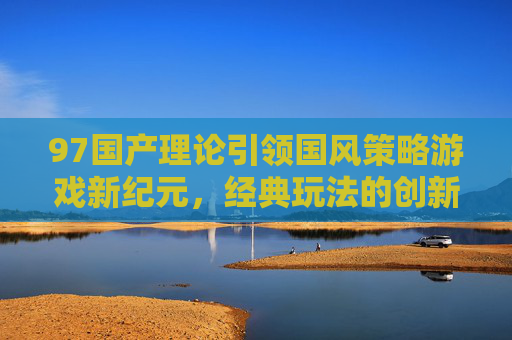 97国产理论引领国风策略游戏新纪元，经典玩法的创新体验之道，97国产理论引领国风策略游戏新纪元，经典玩法与创新体验之道
