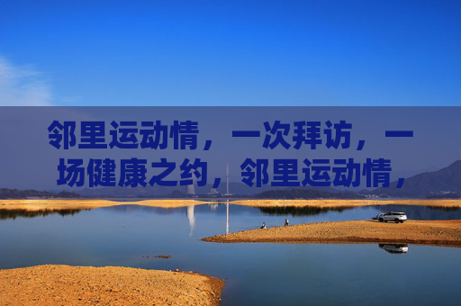 邻里运动情,一次拜访,一场健康之约,邻里运动情,一次拜访,一场健康之约 邻里运动情,一次拜访,一场健康之约,邻里运动情,一次拜访,一场健康之约