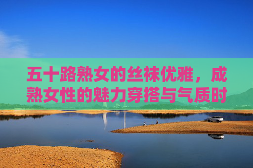 五十路熟女的丝袜优雅,成熟女性的魅力穿搭与气质时尚指南,五十路熟女的丝袜优雅,成熟魅力穿搭与气质时尚指南 五十路熟女的丝袜优雅,成熟女性的魅力穿搭与气质时尚指南,五十路熟女的丝袜优雅,成熟魅力穿搭与气质时尚指南