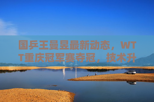 国乒王曼昱最新动态,WTT重庆冠军赛夺冠,技术升级与心态成熟引关注,王曼昱WTT重庆冠军赛夺冠 技术升级心态成熟引关注 国乒王曼昱最新动态,WTT重庆冠军赛夺冠,技术升级与心态成熟引关注,王曼昱WTT重庆冠军赛夺冠 技术升级心态成熟引关注