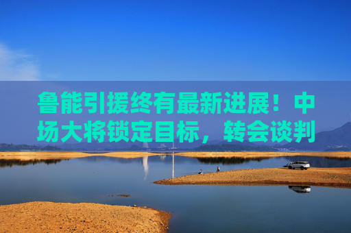 鲁能引援终有最新进展！中场大将锁定目标，转会谈判进入关键阶段，鲁能引援中场大将 转会谈判进入关键阶段
