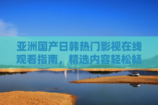 亚洲国产日韩热门影视在线观看指南，精选内容轻松畅享，告别乱码困扰，亚洲热门影视在线观看指南，精选畅享，告别乱码