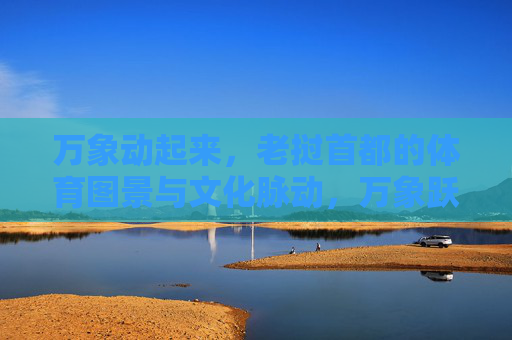万象动起来，老挝首都的体育图景与文化脉动，万象跃动，体育图景与文化脉动