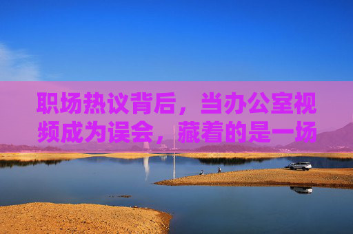 职场热议背后,当办公室视频成为误会,藏着的是一场关于成长与救赎的故事,职场视频误会后,一场成长与救赎 职场热议背后,当办公室视频成为误会,藏着的是一场关于成长与救赎的故事,职场视频误会后,一场成长与救赎