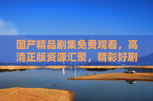国产精品剧集免费观看,高清正版资源汇聚,精彩好剧随心看,国产精品剧集,免费高清正版随心看 国产精品剧集免费观看,高清正版资源汇聚,精彩好剧随心看,国产精品剧集,免费高清正版随心看