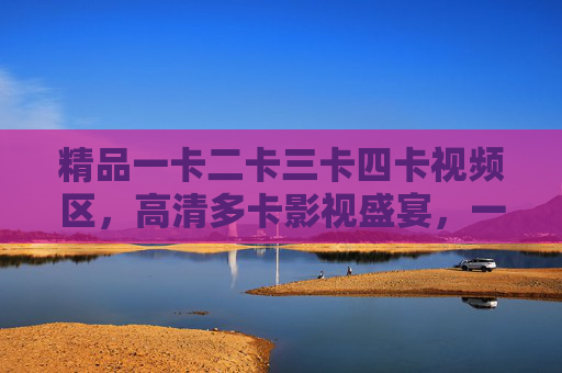 精品一卡二卡三卡四卡视频区,高清多卡影视盛宴,一站式满足你的观影需求,精品高清多卡影视区,一站式观影盛宴 精品一卡二卡三卡四卡视频区,高清多卡影视盛宴,一站式满足你的观影需求,精品高清多卡影视区,一站式观影盛宴