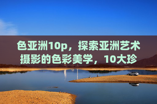 色亚洲10p,探索亚洲艺术摄影的色彩美学,10大珍藏系列全揭秘,色亚洲10p,亚洲艺术摄影色彩美学10大珍藏全揭秘 色亚洲10p,探索亚洲艺术摄影的色彩美学,10大珍藏系列全揭秘,色亚洲10p,亚洲艺术摄影色彩美学10大珍藏全揭秘
