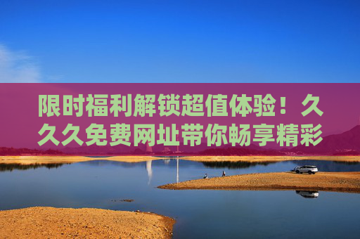 限时福利解锁超值体验!久久久免费网址带你畅享精彩娱乐世界,限时福利!久久久免费网址畅享超值娱乐体验 限时福利解锁超值体验!久久久免费网址带你畅享精彩娱乐世界,限时福利!久久久免费网址畅享超值娱乐体验