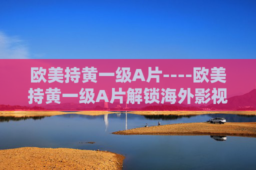 欧美持黄一级A片----欧美持黄一级A片解锁海外影视新风尚,探索精彩内容,加入热议话题! 欧美持黄一级A片----欧美持黄一级A片解锁海外影视新风尚,探索精彩内容,加入热议话题!