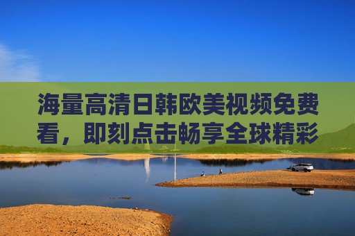 海量高清日韩欧美视频免费看，即刻点击畅享全球精彩影视盛宴，免费畅享海量高清日韩欧美全球影视盛宴