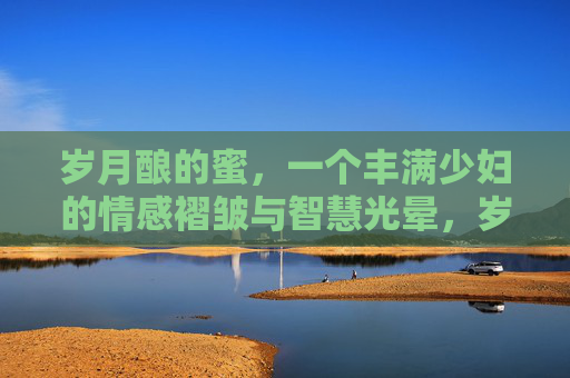 岁月酿的蜜,一个丰满少妇的情感褶皱与智慧光晕,岁月酿的蜜,丰满少妇的情感褶皱与智慧光晕 岁月酿的蜜,一个丰满少妇的情感褶皱与智慧光晕,岁月酿的蜜,丰满少妇的情感褶皱与智慧光晕