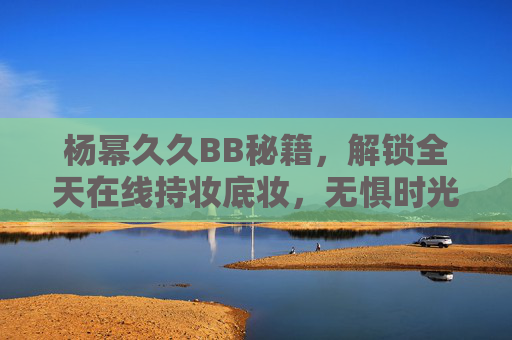 杨幂久久BB秘籍,解锁全天在线持妆底妆,无惧时光考验,魅力时刻在线!杨幂久久BB秘籍,全天持妆,魅力无惧时光 杨幂久久BB秘籍,解锁全天在线持妆底妆,无惧时光考验,魅力时刻在线!杨幂久久BB秘籍,全天持妆,魅力无惧时光