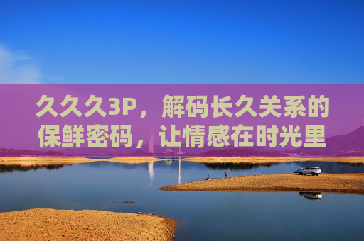 久久久3P，解码长久关系的保鲜密码，让情感在时光里持续升温，情感保鲜，长久关系的时光升温密码