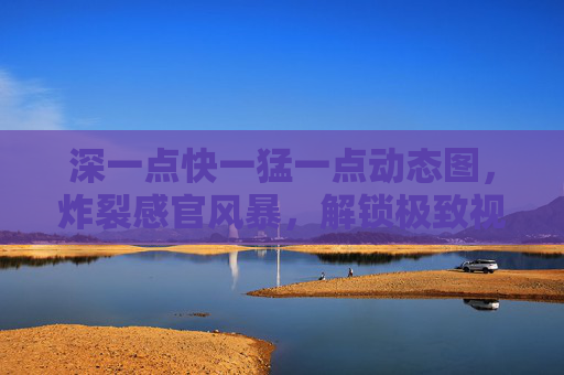 深一点快一猛一点动态图，炸裂感官风暴，解锁极致视觉冲击！深猛动态炸裂风暴，感官极致视觉冲击来袭！