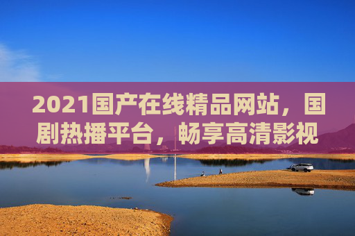 2021国产在线精品网站,国剧热播平台,畅享高清影视,海量资源随时观看,2021国产高清影视平台,国剧热播 海量资源随时畅享 2021国产在线精品网站,国剧热播平台,畅享高清影视,海量资源随时观看,2021国产高清影视平台,国剧热播 海量资源随时畅享