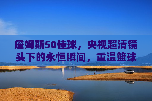 詹姆斯50佳球,央视超清镜头下的永恒瞬间,重温篮球之王的传奇华章,詹姆斯50佳球,央视超清镜头下的永恒传奇 詹姆斯50佳球,央视超清镜头下的永恒瞬间,重温篮球之王的传奇华章,詹姆斯50佳球,央视超清镜头下的永恒传奇