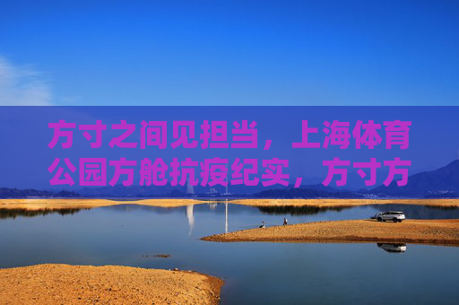 方寸之间见担当,上海体育公园方舱抗疫纪实,方寸方舱见担当,上海体育公园抗疫纪实 方寸之间见担当,上海体育公园方舱抗疫纪实,方寸方舱见担当,上海体育公园抗疫纪实