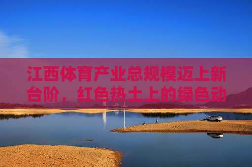 江西体育产业总规模迈上新台阶,红色热土上的绿色动能与多元突破,江西体育产业,红色热土上的绿色动能与规模跃升 江西体育产业总规模迈上新台阶,红色热土上的绿色动能与多元突破,江西体育产业,红色热土上的绿色动能与规模跃升