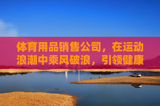 体育用品销售公司,在运动浪潮中乘风破浪,引领健康新生活,体育用品公司乘风破浪,引领健康新生活 体育用品销售公司,在运动浪潮中乘风破浪,引领健康新生活,体育用品公司乘风破浪,引领健康新生活