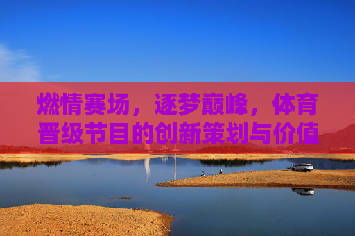 燃情赛场，逐梦巅峰，体育晋级节目的创新策划与价值深耕，体育晋级节目，创新策划燃情赛场，价值深耕逐梦巅峰