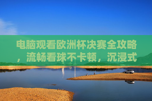 电脑观看欧洲杯决赛全攻略，流畅看球不卡顿，沉浸式体验绿茵激情，电脑观看欧洲杯决赛全攻略，流畅不卡顿，沉浸式体验绿茵激情