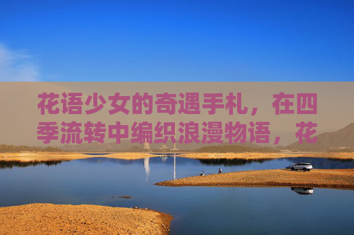 花语少女的奇遇手札,在四季流转中编织浪漫物语,花语少女的四季奇遇手札 花语少女的奇遇手札,在四季流转中编织浪漫物语,花语少女的四季奇遇手札