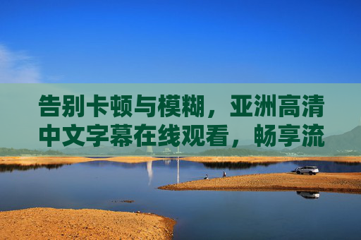 告别卡顿与模糊,亚洲高清中文字幕在线观看,畅享流畅影视新体验,告别卡顿模糊,亚洲高清中文字幕在线畅享流畅影视新体验 告别卡顿与模糊,亚洲高清中文字幕在线观看,畅享流畅影视新体验,告别卡顿模糊,亚洲高清中文字幕在线畅享流畅影视新体验