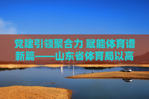 党建引领聚合力 赋能体育谱新篇——山东省体育局以高质量党建推动体育事业高质量发展,党建引领聚合力 赋能体育谱新篇 党建引领聚合力 赋能体育谱新篇——山东省体育局以高质量党建推动体育事业高质量发展,党建引领聚合力 赋能体育谱新篇