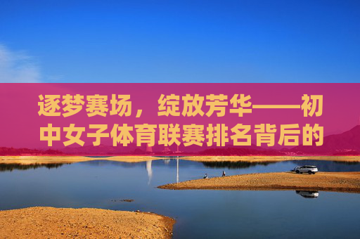逐梦赛场,绽放芳华——初中女子体育联赛排名背后的青春力量,逐梦赛场绽芳华,初中女子体育联赛的青春力量 逐梦赛场,绽放芳华——初中女子体育联赛排名背后的青春力量,逐梦赛场绽芳华,初中女子体育联赛的青春力量