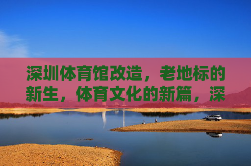深圳体育馆改造,老地标的新生,体育文化的新篇,深圳体育馆改造,老地标新生,体育文化启新篇 深圳体育馆改造,老地标的新生,体育文化的新篇,深圳体育馆改造,老地标新生,体育文化启新篇