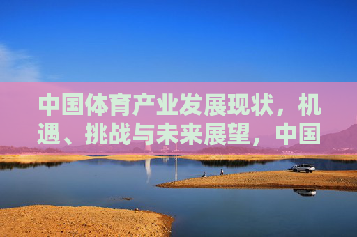 中国体育产业发展现状，机遇、挑战与未来展望，中国体育产业发展，现状、机遇、挑战与未来展望