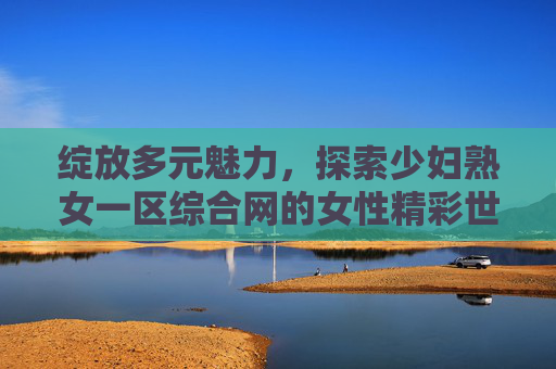 绽放多元魅力,探索少妇熟女一区综合网的女性精彩世界,绽放多元魅力,少妇熟女一区女性精彩世界 绽放多元魅力,探索少妇熟女一区综合网的女性精彩世界,绽放多元魅力,少妇熟女一区女性精彩世界